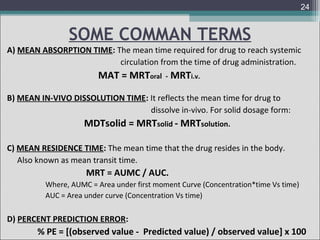 24

SOME COMMAN TERMS
A) MEAN ABSORPTION TIME: The mean time required for drug to reach systemic
circulation from the time of drug administration.

MAT = MRToral - MRTi.v.
B) MEAN IN-VIVO DISSOLUTION TIME: It reflects the mean time for drug to
dissolve in-vivo. For solid dosage form:

MDTsolid = MRTsolid - MRTsolution.
C) MEAN RESIDENCE TIME: The mean time that the drug resides in the body.
Also known as mean transit time.

MRT = AUMC / AUC.
Where, AUMC = Area under first moment Curve (Concentration*time Vs time)
AUC = Area under curve (Concentration Vs time)

D) PERCENT PREDICTION ERROR:

% PE = [(observed value - Predicted value) / observed value] x 100

 