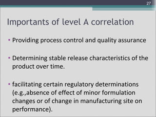 27

Importants of level A correlation
• Providing process control and quality assurance
• Determining stable release characteristics of the
product over time.
• facilitating certain regulatory determinations
(e.g.,absence of effect of minor formulation
changes or of change in manufacturing site on
performance).

 