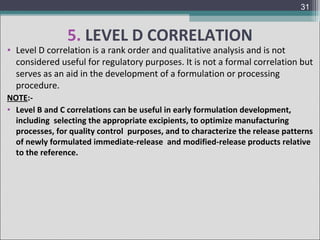 31

5. LEVEL D CORRELATION

• Level D correlation is a rank order and qualitative analysis and is not
considered useful for regulatory purposes. It is not a formal correlation but
serves as an aid in the development of a formulation or processing
procedure.
NOTE:• Level B and C correlations can be useful in early formulation development,
including selecting the appropriate excipients, to optimize manufacturing
processes, for quality control purposes, and to characterize the release patterns
of newly formulated immediate-release and modified-release products relative
to the reference.

 