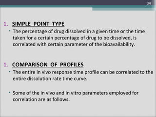 34

1. SIMPLE POINT TYPE
• The percentage of drug dissolved in a given time or the time
taken for a certain percentage of drug to be dissolved, is
correlated with certain parameter of the bioavailability.

1. COMPARISON OF PROFILES
• The entire in vivo response time profile can be correlated to the
entire dissolution rate time curve.
• Some of the in vivo and in vitro parameters employed for
correlation are as follows.

 