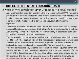 36

3. DIRECT, DIFFERENTIAL- EQUATION- BASED
in-vitro-in-vivo correlation (IVIVC) method = a novel method
▫ A new, differential equation-based in-vitro-in-vivo correlation (IVIVC) method is
proposed that directly relates the time-profiles of in-vitro dissolution rates and
in -vivo plasma concentrations by using one- or multi- compartment
pharmacokinetic models and a corresponding system of differential
equations.
▫ The rate of in-vivo input is connected to the rate of in-vitro dissolution through
a general functional dependency that allows for time scaling and time shifting.
A multiplying factor that accounts for the variability of absorption conditions
as the drug moves along is also incorporated.
▫ Two data sets incorporating slow-, medium-, and fast-release formulations were
used to test the applicability of the method, and predictive powers were
assessed with a leave-oneformulation- out approach. All fitted parameters
had realistic values, and good or acceptable fits and predictions were
obtained as measured by plasma concentration mean squared errors and
percent AUC errors. Introduction of step-down functions that account for the
transit of the dosage form past the intestinal sites of absorption proved useful.
▫ By avoiding the integral transforms used in the existing deconvolution –

 