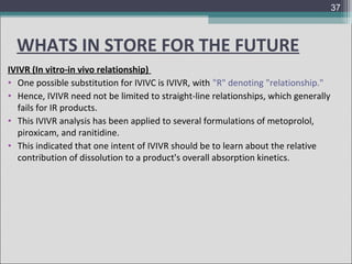 37

WHATS IN STORE FOR THE FUTURE
IVIVR (In vitro-in vivo relationship)
• One possible substitution for IVIVC is IVIVR, with "R" denoting "relationship."
• Hence, IVIVR need not be limited to straight-line relationships, which generally
fails for IR products.
• This IVIVR analysis has been applied to several formulations of metoprolol,
piroxicam, and ranitidine.
• This indicated that one intent of IVIVR should be to learn about the relative
contribution of dissolution to a product's overall absorption kinetics.

 
