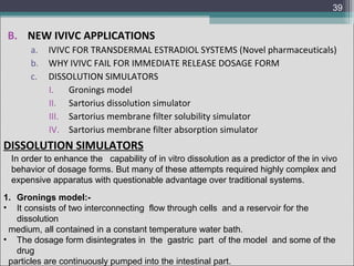 39

B. NEW IVIVC APPLICATIONS
a.
b.
c.

IVIVC FOR TRANSDERMAL ESTRADIOL SYSTEMS (Novel pharmaceuticals)
WHY IVIVC FAIL FOR IMMEDIATE RELEASE DOSAGE FORM
DISSOLUTION SIMULATORS
I.
Gronings model
II. Sartorius dissolution simulator
III. Sartorius membrane filter solubility simulator
IV. Sartorius membrane filter absorption simulator

DISSOLUTION SIMULATORS
In order to enhance the capability of in vitro dissolution as a predictor of the in vivo
behavior of dosage forms. But many of these attempts required highly complex and
expensive apparatus with questionable advantage over traditional systems.
1. Gronings model:• It consists of two interconnecting flow through cells and a reservoir for the
dissolution
medium, all contained in a constant temperature water bath.
• The dosage form disintegrates in the gastric part of the model and some of the
drug
particles are continuously pumped into the intestinal part.

 