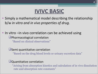 4

IVIVC BASIC
• Simply a mathematical model describing the relationship
b/w in vitro and in vivo properties of drug.
• In vitro –in vivo correlation can be achieved using
Pharmacological correlation
“Based on clinical observations”

Semi quantitative correlation
“Based on the drug blood levels or urinary excretion data”

Quantitative correlation
“Arising from absorption kinetics and calculation of in vivo dissolution
rate and absorption rate constants”

 