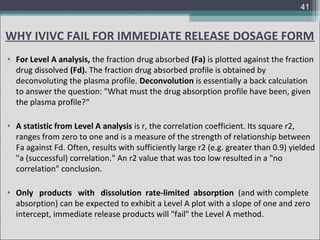 41

WHY IVIVC FAIL FOR IMMEDIATE RELEASE DOSAGE FORM
• For Level A analysis, the fraction drug absorbed (Fa) is plotted against the fraction
drug dissolved (Fd). The fraction drug absorbed profile is obtained by
deconvoluting the plasma profile. Deconvolution is essentially a back calculation
to answer the question: "What must the drug absorption profile have been, given
the plasma profile?“
• A statistic from Level A analysis is r, the correlation coefficient. Its square r2,
ranges from zero to one and is a measure of the strength of relationship between
Fa against Fd. Often, results with sufficiently large r2 (e.g. greater than 0.9) yielded
"a (successful) correlation." An r2 value that was too low resulted in a "no
correlation" conclusion.
• Only products with dissolution rate-limited absorption (and with complete
absorption) can be expected to exhibit a Level A plot with a slope of one and zero
intercept, immediate release products will "fail" the Level A method.

 
