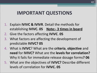 42

IMPORTANT QUESTIONS
1. Explain IVIVC & IVIVR. Detail the methods for
establishing IVIVC. 05 Note:- 3 times in board
2. Give the factors affecting IVIVC. 05
3. What factors are affecting the development of
predictable IVIVC? 05
4. What is IVIVC? What are the criteria, objective and
need for IVIVC? What are the levels for correlation?
Why it fails for immediate release dosage forms? 06
5. What are the objectives of IVIVC? Describe different
levels of correlation for IVIVC. 05

 