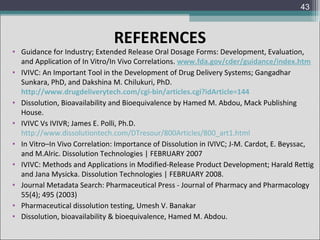 43

REFERENCES

• Guidance for Industry; Extended Release Oral Dosage Forms: Development, Evaluation,
and Application of In Vitro/In Vivo Correlations. www.fda.gov/cder/guidance/index.htm
• IVIVC: An Important Tool in the Development of Drug Delivery Systems; Gangadhar
Sunkara, PhD, and Dakshina M. Chilukuri, PhD.
http://www.drugdeliverytech.com/cgi-bin/articles.cgi?idArticle=144
• Dissolution, Bioavailability and Bioequivalence by Hamed M. Abdou, Mack Publishing
House.
• IVIVC Vs IVIVR; James E. Polli, Ph.D.
http://www.dissolutiontech.com/DTresour/800Articles/800_art1.html
• In Vitro–In Vivo Correlation: Importance of Dissolution in IVIVC; J-M. Cardot, E. Beyssac,
and M.Alric. Dissolution Technologies | FEBRUARY 2007
• IVIVC: Methods and Applications in Modified-Release Product Development; Harald Rettig
and Jana Mysicka. Dissolution Technologies | FEBRUARY 2008.
• Journal Metadata Search: Pharmaceutical Press - Journal of Pharmacy and Pharmacology
55(4); 495 (2003)
• Pharmaceutical dissolution testing, Umesh V. Banakar
• Dissolution, bioavailability & bioequivalence, Hamed M. Abdou.

 