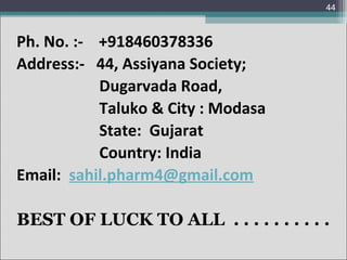 44

Ph. No. :- +918460378336
Address:- 44, Assiyana Society;
Dugarvada Road,
Taluko & City : Modasa
State: Gujarat
Country: India
Email: sahil.pharm4@gmail.com
BEST OF LUCK TO ALL . . . . . . . . . .

 