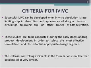 5

CRITERIA FOR IVIVC
• Successful IVIVC can be developed when in-vitro dissolution is rate
limiting step in absorption and appearance of drug in in- vivo
circulation following oral or other routes of administration.

• These studies are to be conducted during the early stages of drug
product development in order to select the most effective
formulation and to establish appropriate dosage regimen.

• The release- controlling excipients in the formulations should either
be identical or very similar.

 