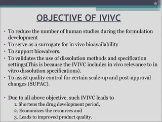 6

OBJECTIVE OF IVIVC
• To reduce the number of human studies during the formulation
development
• To serve as a surrogate for in vivo bioavailability
• To support biowaivers.
• To validates the use of dissolution methods and specification
settings(This is because the IVIVC includes in vivo relevance to in
vitro dissolution specifications).
• To assist quality control for certain scale-up and post-approval
changes (SUPAC).
• Due to all above objective, such IVIVC leads to
1. Shortens the drug development period,
2. Economizes the resources and
3. Leads to improved product quality.

 