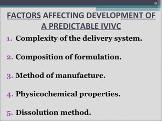 9

FACTORS AFFECTING DEVELOPMENT OF
A PREDICTABLE IVIVC
1. Complexity of the delivery system.
2. Composition of formulation.
3. Method of manufacture.
4. Physicochemical properties.
5. Dissolution method.

 