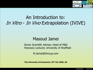 An Introduction to:
In Vitro - In Vivo Extrapolation (IVIVE)


                  Masoud Jamei
         Senior Scientific Advisor, Head of M&S
         Honorary Lecturer, University of Sheffield

                  M.Jamei@Simcyp.com


         The University of Greenwich, 29th Oct 2009, UK


                                                          IN CONFIDENCE   © 2001-2009
 