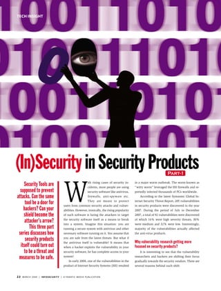 tech insight




(In)Security in Security Products                                                                                                              Part-1




                                                    W
    Security Tools are                                                          ith rising cases of security in-
                                                                                cidents, more people are using
                                                                                                                    in a major worm outbreak. The worm known as
                                                                                                                    “witty worm” leveraged the ISS firewalls and re-
  supposed to prevent                                                           security software like antivirus,   portedly infected thousands of PCs worldwide.
attacks. Can the same                                                           firewalls, anti-spyware etc.            According to the latest Symantec Global In-

     tool be a door for                                                         They are meant to protect
                                                    users from common security attacks and vulner-
                                                                                                                    ternet Security Threat Report, 205 vulnerabilities
                                                                                                                    in security products were discovered in the year
    hackers? Can your                               abilities. However, ironically, the rising popularity           2007. During the period of July to December
    shield become the                               of such software is luring the attackers to target              2007, a total of 92 vulnerabilities were discovered

     attacker’s arrow?                              the security software itself as a means to break
                                                    into a system. Imagine this situation: you are
                                                                                                                    of which 16% were high severity threats, 30%
                                                                                                                    were medium and 32% were low. Interestingly,
        This three part                             running a secure system with antivirus and other                majority of the vulnerabilities actually affected
 series discusses how                               necessary software running on it. You assume that               the anti-virus products.

     security products                              you are safe from the latest threats. But what if
                                                    the antivirus itself is vulnerable? It means that               Why vulnerability research getting more
  itself could turn out                             when a hacker exploits the vulnerability in your                focused on security products?
    to be a threat and                              security software, he has complete access to your                   It is interesting to see that the vulnerability

 measures to be safe.                               system!
                                                          In early 2004, one of the vulnerabilities in the
                                                                                                                    researchers and hackers are shifting their focus
                                                                                                                    gradually towards the security vendors. There are
                                                    product of Internet Security Systems (ISS) resulted             several reasons behind such shift:


22   m a r c h 2 0 0 9 | i n f o s e c u r i t y | a fa n at i c m e d i a p u b l i c at i o n
 