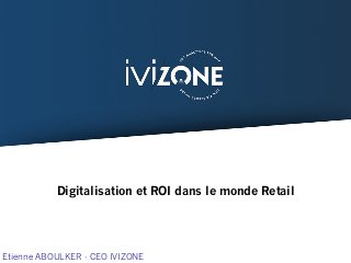 Digitalisation et ROI dans le monde Retail
Etienne ABOULKER - CEO IVIZONE
 