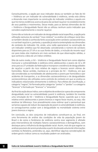 Índice de Vulnerabilidade Juvenil à Violência e Desigualdade Racial 201412
Conceitualmente, a opção por esse indicador deveu-se também ao fato do IVJ
– Violência ser um indicador de vulnerabilidade à violência, sendo esta última
a dimensão mais importante na construção do indicador sintético e aquela em
que há menos evidências acerca do peso da variável raça/cor no estabelecimento
de seus padrões e movimentos. Desse modo, para as demais dimensões do IVJ
– Violência e Desigualdade Racial não se utilizou nenhum outro indicador que
considera explicitamente o recorte raça/cor.
Como não se trata de um indicador de desigualdade racial específico, a opção pela
utilização exclusiva da variável “risco relativo” na análise do enfoque racial deu-
se também devido à conhecida forte associação entre variáveis socioeconômicas
e a variável raça/cor e, portanto, a questão já estaria contemplada nas dimensões
de contexto do indicador. Há, ainda, uma razão operacional na construção de
um indicador sintético que foi observada: considerando o número de variáveis
disponíveis para as 27 UFs e as suas fontes de dados, a inclusão do recorte raça/
cor para todas elas implicaria em mais variáveis do que observações válidas, o
que contraria a ideia de um índice sintético.
Dito de outro modo, o IVJ – Violência e Desigualdade Racial tem como objetivo
mensurar a vulnerabilidade à violência entre adolescentes e jovens de 12 a 29
anos para as 27 unidades da federação e incorporar a existência de desigualdades
de raça/cor a partir do risco relativo de negros e brancos serem vítimas de
homicídios. Nesse sentido, manteve-se o princípio do IVJ – Violência, em que
são consideradas as mortalidades de adolescentes e jovens por homicídios e por
acidentes de transportes, e as dimensões socioeconômicas e de desigualdades
socioeconômicas são utilizadas como controle do contexto em que se analisa os
indicadores relacionados diretamente à violência. Para efeitos de classificação, a
categoria “negros”, foi formada pelas categorias “pretos” e “pardos” e a categoria
“brancos” é formada por “brancos” e “amarelos”.
Aofinaldaseçãodesseíndice,comoobjetivodeevidenciaropesodocomponente
desigualdade racial na vulnerabilidade juvenil à violência, também foi inserida
uma simulação do IVJ – Violência e Desigualdade Racial, supondo que o risco
relativo entre adolescentes e jovens brancos e negros fosse neutro, ou seja, não
existisse tal diferença. Esse procedimento visou estimar qual o percentual que
seríamos capazes de reduzir da exposição do jovem à vulnerabilidade à violência,
se conseguíssemos acabar com a desigualdade na mortalidade violenta entre
jovens brancos e negros.
Em conclusão, os dois conjuntos de indicadores constituem-se, ao final, em
uma ferramenta de análise das condições de vida da população jovem do
Brasil e de como o fenômeno da violência contra esse segmento é afetado
pela interveniência de múltiplos fatores socioeconômicos e demográficos, com
destaque para a influência da desigualdade racial. Assim, mais do que esgotar as
análisespossíveisdeseremproduzidasapartirdoelevadovolumedeinformações
contidas no Relatório, pretendeu-se, aqui, identificar algumas considerações de
ordem geral e indicar como os resultados podem ser analisados.
 