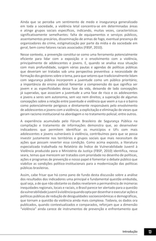 Introdução 13
Ainda que se perceba um sentimento de medo e insegurança generalizado
em toda a sociedade, a violência letal concentra-se em determinadas áreas
e atinge grupos sociais específicos, indicando, muitas vezes, características
significativamente semelhantes: falta de equipamentos e serviços públicos,
assentamentos precários, disseminação de armas de fogo, eventual presença de
organizadores do crime, estigmatização por parte da mídia e da sociedade em
geral, bem como fatores raciais associados (FBSP, 2010).
Nesse contexto, a prevenção constitui-se como uma ferramenta potencialmente
eficiente para lidar com a exposição e o envolvimento com a violência,
principalmente de adolescentes e jovens. E, quando se analisa essa situação
com mais profundidade, surgem várias pautas e agendas de políticas públicas
que deveriam ser tratadas sob uma perspectiva preventiva: a necessidade de
formação dos gestores sobre o tema, para que setores que tradicionalmente lidam
com segurança pública incorporem a juventude como um público prioritário;
a importância do ensino policial fomentar a compreensão do que significa ser
jovem e as especificidades dessa fase da vida, deixando de lado concepções
já superadas, que associam a juventude a uma fase de risco e os adolescentes
e jovens a seres sem autonomia, sem voz nem direitos; a superação de algumas
concepções sobre a relação entre juventude e violência que veem a rua e o bairro
como potencialmente perigosos e diretamente responsáveis pelo envolvimento
de adolescentes e jovens com a violência; a explicitação e eliminação de vieses que
geram racismo institucional na abordagem e no tratamento policial; entre outros.
A experiência acumulada pelo Fórum Brasileiro de Segurança Pública na
compilação e tratamento de informações demonstra que, ao desenvolver
indicadores que permitem identificar os municípios e UFs com mais
adolescentes e jovens vulneráveis à violência, contribuímos para que se possa
investir justamente nos territórios e grupos sociais que mais necessitam de
ações que possam reverter essa condição. Como acima exposto, a literatura
especializada trabalhada no Relatório do Índice de Vulnerabilidade Juvenil à
Violência produzido para o Ministério da Justiça (FBSP, 2010) identifica, nessa
seara, temas que merecem ser tratados com prioridade no desenho de políticas,
ações e programas de prevenção e nosso papel é fomentar o debate público que
viabilize as condições político-institucionais para a modernização das políticas
públicas brasileiras.
Assim, cabe frisar que há como pano de fundo desta discussão sobre a análise
dos resultados dos indicadores uma principal e fundamental questão embutida,
qual seja, a de que não obstante os dados revelarem a permanência de inúmeras
inequidades regionais, locais e raciais, o Brasil parece ter alertado para a questão
davulnerabilidadejuvenilàviolênciaquandooptapordesenhareexecutaraçõese
políticas públicas de redução de desigualdades socioeconômicas e demográficas,
que tornam a questão da violência ainda mais complexa. Todavia, os dados ora
publicados, quando contextualizados e comparados, reforçam que a dimensão
“violência” ainda carece de instrumentos de prevenção e enfrentamento que
 