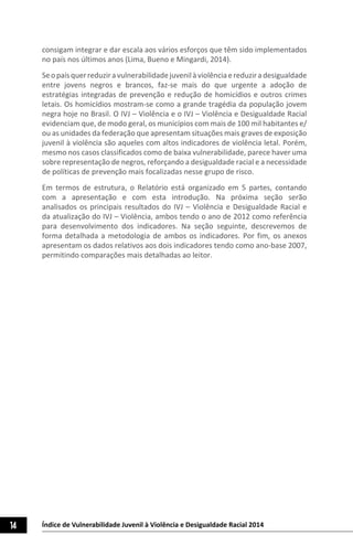 14 Índice de Vulnerabilidade Juvenil à Violência e Desigualdade Racial 2014
consigam integrar e dar escala aos vários esforços que têm sido implementados
no país nos últimos anos (Lima, Bueno e Mingardi, 2014).
Seopaísquerreduziravulnerabilidadejuvenilàviolênciaereduziradesigualdade
entre jovens negros e brancos, faz-se mais do que urgente a adoção de
estratégias integradas de prevenção e redução de homicídios e outros crimes
letais. Os homicídios mostram-se como a grande tragédia da população jovem
negra hoje no Brasil. O IVJ – Violência e o IVJ – Violência e Desigualdade Racial
evidenciam que, de modo geral, os municípios com mais de 100 mil habitantes e/
ou as unidades da federação que apresentam situações mais graves de exposição
juvenil à violência são aqueles com altos indicadores de violência letal. Porém,
mesmo nos casos classificados como de baixa vulnerabilidade, parece haver uma
sobre representação de negros, reforçando a desigualdade racial e a necessidade
de políticas de prevenção mais focalizadas nesse grupo de risco.
Em termos de estrutura, o Relatório está organizado em 5 partes, contando
com a apresentação e com esta introdução. Na próxima seção serão
analisados os principais resultados do IVJ – Violência e Desigualdade Racial e
da atualização do IVJ – Violência, ambos tendo o ano de 2012 como referência
para desenvolvimento dos indicadores. Na seção seguinte, descrevemos de
forma detalhada a metodologia de ambos os indicadores. Por fim, os anexos
apresentam os dados relativos aos dois indicadores tendo como ano-base 2007,
permitindo comparações mais detalhadas ao leitor.
 