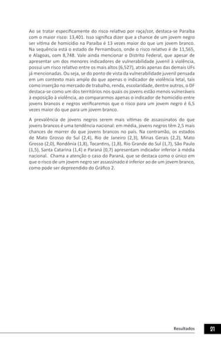 Resultados 21
Ao se tratar especificamente do risco relativo por raça/cor, destaca-se Paraíba
com o maior risco: 13,401. Isso significa dizer que a chance de um jovem negro
ser vítima de homicídio na Paraíba é 13 vezes maior do que um jovem branco.
Na sequência está o estado de Pernambuco, onde o risco relativo é de 11,565,
e Alagoas, com 8,748. Vale ainda mencionar o Distrito Federal, que apesar de
apresentar um dos menores indicadores de vulnerabilidade juvenil à violência,
possui um risco relativo entre os mais altos (6,527), atrás apenas das demais UFs
já mencionadas. Ou seja, se do ponto de vista da vulnerabilidade juvenil pensada
em um contexto mais amplo do que apenas o indicador de violência letal, tais
como inserção no mercado de trabalho, renda, escolaridade, dentre outros, o DF
destaca-se como um dos territórios nos quais os jovens estão menos vulneráveis
à exposição à violência, ao compararmos apenas o indicador de homicídio entre
jovens brancos e negros verificaremos que o risco para um jovem negro é 6,5
vezes maior do que para um jovem branco.
A prevalência de jovens negros serem mais vítimas de assassinatos do que
jovens brancos é uma tendência nacional: em média, jovens negros têm 2,5 mais
chances de morrer do que jovens brancos no país. Na contramão, os estados
de Mato Grosso do Sul (2,4), Rio de Janeiro (2,3), Minas Gerais (2,2), Mato
Grosso (2,0), Rondônia (1,8), Tocantins, (1,8), Rio Grande do Sul (1,7), São Paulo
(1,5), Santa Catarina (1,4) e Paraná (0,7) apresentam indicador inferior à média
nacional. Chama a atenção o caso do Paraná, que se destaca como o único em
que o risco de um jovem negro ser assassinado é inferior ao de um jovem branco,
como pode ser depreendido do Gráfico 2.
 