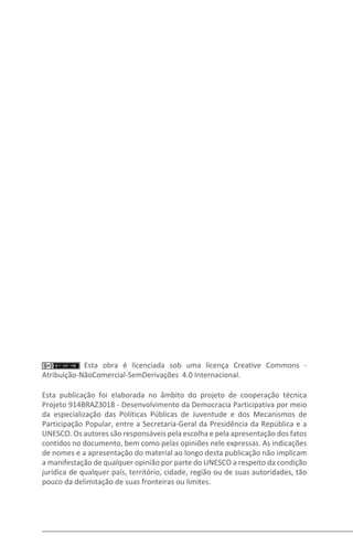 Esta obra é licenciada sob uma licença Creative Commons -
Atribuição-NãoComercial-SemDerivações 4.0 Internacional.
Esta publicação foi elaborada no âmbito do projeto de cooperação técnica
Projeto 914BRAZ3018 - Desenvolvimento da Democracia Participativa por meio
da especialização das Políticas Públicas de Juventude e dos Mecanismos de
Participação Popular, entre a Secretaria-Geral da Presidência da República e a
UNESCO. Os autores são responsáveis pela escolha e pela apresentação dos fatos
contidos no documento, bem como pelas opiniões nele expressas. As indicações
de nomes e a apresentação do material ao longo desta publicação não implicam
a manifestação de qualquer opinião por parte do UNESCO a respeito da condição
jurídica de qualquer país, território, cidade, região ou de suas autoridades, tão
pouco da delimitação de suas fronteiras ou limites.
 