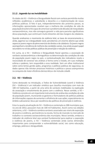 Resultados 41
2.1.2 . Jogando luz na invisibilidade
Os dados do IVJ – Violência e Desigualdade Racial com certeza permitirão muitas
reflexões acadêmicas e subsidiarão o desenho e a implementação de novas
políticas públicas. O fato é que, independentemente dos próximos passos, as
informações apresentadas revelam que a melhoria das condições de vida da
populaçãobrasileirafoicapazdeamenizaroproblemadedécadasdeinequidades
socioeconômicas, mas não conseguiu garantir a vida para parcelas significativas
dessa população, que continuam muito distantes até das margens da cidadania.
Quando analisamos o movimento da violência letal, as taxas de encarceramento e,
ainda, jogamos luz à desigualdade racial, percebemos um enorme abismo que ainda
separaosjovensnegrosdoplenoexercíciodedireitosedecidadania.Osjovensnegros
acompanhamatendênciademelhoriadascondiçõessociais,masaindaocupampapel
secundário no rol das políticas públicas de prevenção e redução da violência.
Em suma, se o IVJ – Violência e Desigualdade Racial apontou a associação de
variáveis socioeconômicas e demográficas na determinação das condições de vida
da população jovem negra no país, a contextualização dos indicadores revela a
necessidade de conectar tais análises à forma como o Estado, em suas múltiplas
esferas e poderes, tem respondido a essa realidade. Sem um olhar institucional
sobre como temos gerido ações, programas e políticas públicas de segurança, os
dados apenas irão retratar processos históricos e políticos e pouco avançaremos
na conquista de maior eficiência democrática e de inclusão cidadã.
2.2.	 IVJ – Violência
Como destacado na introdução, o Índice de Vulnerabilidade Juvenil à Violência
(IVJ – Violência) é um indicador sintético que classifica municípios com mais de
100 mil habitantes, a partir de uma série de variáveis mobilizadas na explicação
da associação e envolvimento de jovens com a violência. Nesse sentido, o IVJ –
Violência consiste em um importante instrumento de análise das condições de vida
da população jovem, municiando os gestores e formuladores de políticas públicas
de informações capazes de aumentar a eficiência de suas ações, especialmente no
âmbito subnacional, lócus por excelência das políticas de prevenção à violência.
Esta é a quarta atualização do IVJ – Violência e contempla os 288 municípios que,
no ano de 2012, possuíam mais de 100 mil habitantes. Assim como nas edições
anteriores, o IVJ – Violência combina variáveis associadas aos níveis de exposição
de jovens à violência, permanência na escola, forma de inserção no mercado de
trabalho e o contexto socioeconômico dos municípios. Nesse sentido, embora o
indicador de violência letal seja variável fundamental para explicar a exposição
à violência de jovens, o IVJ – Violência contempla ainda outras dimensões
importantes para compreender a vulnerabilidade social, tais como educação,
emprego, pobreza e desigualdade.
 