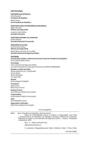 INSTITUCIONAL
PRESIDÊNCIA DA REPÚBLICA
Dilma Rousseff
Presidenta da República
Michel Temer
Vice-Presidente da República
SECRETARIA-GERAL DA PRESIDÊNCIA DA REPÚBLICA
Miguel Rossetto
Ministro de Estado Chefe
Laudemir André Müller
Secretário-Executivo
SECRETARIA NACIONAL DE JUVENTUDE
Gabriel Medina
Secretário Nacional de Juventude
MINISTÉRIO DA JUSTIÇA
José Eduardo Cardozo
Ministro de Estado Chefe
Regina Maria Filomena de Luca Miki
Secretária Nacional de Segurança Pública
EDITORIAL
Coordenação científica e editorial da Secretaria-Geral da Presidência da República
Brisa Lopes de Mello Ferrão
Formulação
Fórum Brasileiro de Segurança Pública
consultor do projeto de cooperação internacional UNESCO 914BRAZ3018
Redação e análise dos dados
Renato Sérgio de Lima - Coordenador
Samira Bueno
Beatriz Rodrigues
Laís Figueiredo
Revisão
Patrícia Nogueira Pröglhöf
Consultores
Ignácio Cano
Maria Paula Ferreira
Revisão de texto
Sarah Meneses (Njobs Comunicação)
Projeto Gráfico
Jonatas Bonach (Njobs Comunicação)
Capa
Aline Magalhães Soares
Digramação e Editoração
Rafael Keoui (Njobs Comunicação)
Ficha Catalográfica
B823i	 Brasil. Presidência da República. Secretaria-Geral.
	 Índice de vulnerabilidade juvenil à violência e desigualdade racial 2014
/ Secretaria-Geral da Presidência da República, Secretaria Nacional de Juventude,
Ministério da Justiça e Fórum Brasileiro de Segurança Pública. – Brasília : Presidência
da República, 2015.
	 96 p. : il. – (Série Juventude Viva).
	 ISBN 978-85-85142-61-2
	 1. Juventude. 2. Desigualdade social - Brasil. 3. Violência – Brasil. I. Título. II. Série
CDD 305.230981
 