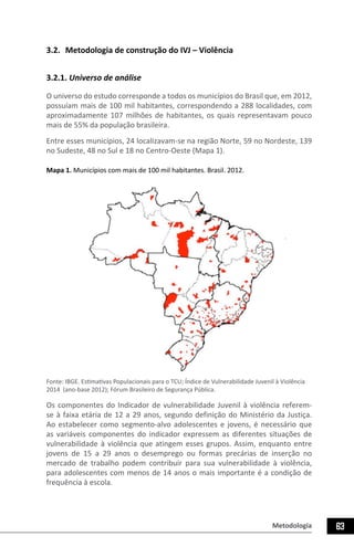 Metodologia 63
3.2.	 Metodologia de construção do IVJ – Violência
3.2.1. Universo de análise
O universo do estudo corresponde a todos os municípios do Brasil que, em 2012,
possuíam mais de 100 mil habitantes, correspondendo a 288 localidades, com
aproximadamente 107 milhões de habitantes, os quais representavam pouco
mais de 55% da população brasileira.
Entre esses municípios, 24 localizavam-se na região Norte, 59 no Nordeste, 139
no Sudeste, 48 no Sul e 18 no Centro-Oeste (Mapa 1).
Mapa 1. Municípios com mais de 100 mil habitantes. Brasil. 2012.
Fonte: IBGE. Estimativas Populacionais para o TCU; Índice de Vulnerabilidade Juvenil à Violência
2014 (ano-base 2012); Fórum Brasileiro de Segurança Pública.
Os componentes do Indicador de vulnerabilidade Juvenil à violência referem-
se à faixa etária de 12 a 29 anos, segundo definição do Ministério da Justiça.
Ao estabelecer como segmento-alvo adolescentes e jovens, é necessário que
as variáveis componentes do indicador expressem as diferentes situações de
vulnerabilidade à violência que atingem esses grupos. Assim, enquanto entre
jovens de 15 a 29 anos o desemprego ou formas precárias de inserção no
mercado de trabalho podem contribuir para sua vulnerabilidade à violência,
para adolescentes com menos de 14 anos o mais importante é a condição de
frequência à escola.
 