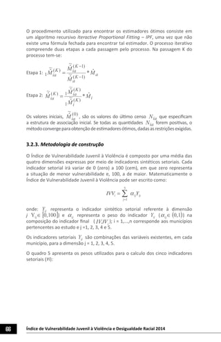 66 Índice de Vulnerabilidade Juvenil à Violência e Desigualdade Racial 2014
O procedimento utilizado para encontrar os estimadores ótimos consiste em
um algoritmo recursivo Iteractive Proportional Fitting – IPF, uma vez que não
existe uma fórmula fechada para encontrar tal estimador. O processo iterativo
compreende duas etapas a cada passagem pelo processo. Na passagem K do
processo tem-se:
Etapa 1: a
K
a
K
iaK
ia M
M
M
M ˆ*~
ˆ
~
ˆ~
ˆ
)1(
)1(
)(
1
−
−
=
Etapa 2: iK
i
K
iaK
ia M
M
M
M ˆ*~
ˆ
~
ˆ~
ˆ
)(
1
)(
1)(
=
Os valores iniciais,
)0(
~
ˆ
iaM , são os valores do último censo iaN que especificam
a estrutura de associação inicial. Se todas as quantidades iaN forem positivas, o
métodoconvergeparaobtençãodeestimadoresótimos,dadasasrestriçõesexigidas.
3.2.3. Metodologia de construção
O Índice de Vulnerabilidade Juvenil à Violência é composto por uma média das
quatro dimensões expressas por meio de indicadores sintéticos setoriais. Cada
indicador setorial irá variar de 0 (zero) a 100 (cem), em que zero representa
a situação de menor vulnerabilidade e, 100, a de maior. Matematicamente o
Índice de Vulnerabilidade Juvenil à Violência pode ser escrito como:
	
  
IVVi =
j=1
5
∑ αijYij
onde: ijY representa o indicador sintético setorial referente à dimensão
j [ ]100,0Yij ∈ ) e ijα representa o peso do indicador ijY ( ( )1,0ij ∈α ) na
composição do indicador final ( iIVJV ); i = 1,...,n corresponde aos municípios
pertencentes ao estudo e j =1, 2, 3, 4 e 5.
Os indicadores setoriais ijY são combinações das variáveis existentes, em cada
município, para a dimensão j = 1, 2, 3, 4, 5.
O quadro 5 apresenta os pesos utilizados para o calculo dos cinco indicadores
setoriais (Yi):
 