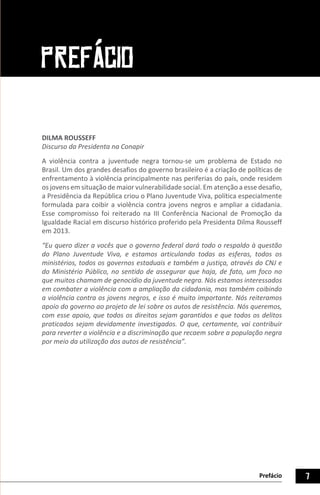 7Prefácio
DILMA ROUSSEFF
Discurso da Presidenta na Conapir
A violência contra a juventude negra tornou-se um problema de Estado no
Brasil. Um dos grandes desafios do governo brasileiro é a criação de políticas de
enfrentamento à violência principalmente nas periferias do país, onde residem
os jovens em situação de maior vulnerabilidade social. Em atenção a esse desafio,
a Presidência da República criou o Plano Juventude Viva, política especialmente
formulada para coibir a violência contra jovens negros e ampliar a cidadania.
Esse compromisso foi reiterado na III Conferência Nacional de Promoção da
Igualdade Racial em discurso histórico proferido pela Presidenta Dilma Rousseff
em 2013.
“Eu quero dizer a vocês que o governo federal dará todo o respaldo à questão
do Plano Juventude Viva, e estamos articulando todas as esferas, todos os
ministérios, todos os governos estaduais e também a justiça, através do CNJ e
do Ministério Público, no sentido de assegurar que haja, de fato, um foco no
que muitos chamam de genocídio da juventude negra. Nós estamos interessados
em combater a violência com a ampliação da cidadania, mas também coibindo
a violência contra os jovens negros, e isso é muito importante. Nós reiteramos
apoio do governo ao projeto de lei sobre os autos de resistência. Nós queremos,
com esse apoio, que todos os direitos sejam garantidos e que todos os delitos
praticados sejam devidamente investigados. O que, certamente, vai contribuir
para reverter a violência e a discriminação que recaem sobre a população negra
por meio da utilização dos autos de resistência”.
PREFÁCIO
 