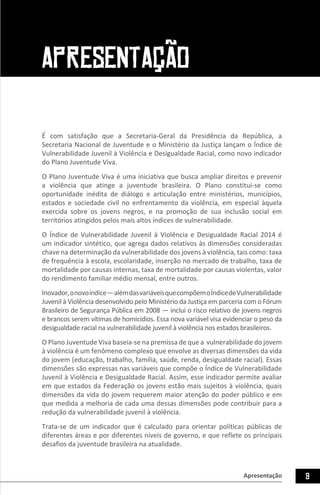 9Apresentação
APRESENTAÇÃO
É com satisfação que a Secretaria-Geral da Presidência da República, a
Secretaria Nacional de Juventude e o Ministério da Justiça lançam o Índice de
Vulnerabilidade Juvenil à Violência e Desigualdade Racial, como novo indicador
do Plano Juventude Viva.
O Plano Juventude Viva é uma iniciativa que busca ampliar direitos e prevenir
a violência que atinge a juventude brasileira. O Plano constitui-se como
oportunidade inédita de diálogo e articulação entre ministérios, municípios,
estados e sociedade civil no enfrentamento da violência, em especial àquela
exercida sobre os jovens negros, e na promoção de sua inclusão social em
territórios atingidos pelos mais altos índices de vulnerabilidade.
O Índice de Vulnerabilidade Juvenil à Violência e Desigualdade Racial 2014 é
um indicador sintético, que agrega dados relativos às dimensões consideradas
chave na determinação da vulnerabilidade dos jovens à violência, tais como: taxa
de frequência à escola, escolaridade, inserção no mercado de trabalho, taxa de
mortalidade por causas internas, taxa de mortalidade por causas violentas, valor
do rendimento familiar médio mensal, entre outros.
Inovador,onovoíndice—alémdasvariáveisquecompõemoÍndicedeVulnerabilidade
Juvenil à Violência desenvolvido pelo Ministério da Justiça em parceria com o Fórum
Brasileiro de Segurança Pública em 2008 — inclui o risco relativo de jovens negros
e brancos serem vítimas de homicídios. Essa nova variável visa evidenciar o peso da
desigualdade racial na vulnerabilidade juvenil à violência nos estados brasileiros.
O Plano Juventude Viva baseia-se na premissa de que a vulnerabilidade do jovem
à violência é um fenômeno complexo que envolve as diversas dimensões da vida
do jovem (educação, trabalho, família, saúde, renda, desigualdade racial). Essas
dimensões são expressas nas variáveis que compõe o Índice de Vulnerabilidade
Juvenil à Violência e Desigualdade Racial. Assim, esse indicador permite avaliar
em que estados da Federação os jovens estão mais sujeitos à violência, quais
dimensões da vida do jovem requerem maior atenção do poder público e em
que medida a melhoria de cada uma dessas dimensões pode contribuir para a
redução da vulnerabilidade juvenil à violência.
Trata-se de um indicador que é calculado para orientar políticas públicas de
diferentes áreas e por diferentes níveis de governo, e que reflete os principais
desafios da juventude brasileira na atualidade.
 