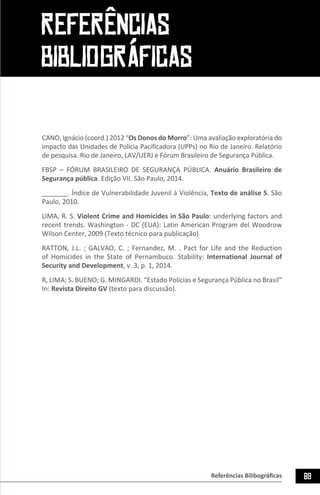 89Referências Bilibográficas
CANO, Ignácio (coord.) 2012 “Os Donos do Morro”: Uma avaliação exploratória do
impacto das Unidades de Polícia Pacificadora (UPPs) no Rio de Janeiro. Relatório
de pesquisa. Rio de Janeiro, LAV/UERJ e Fórum Brasileiro de Segurança Pública.
FBSP – FÓRUM BRASILEIRO DE SEGURANÇA PÚBLICA. Anuário Brasileiro de
Segurança pública. Edição VII. São Paulo, 2014.
_______. Índice de Vulnerabilidade Juvenil à Violência, Texto de análise 5. São
Paulo, 2010.
LIMA, R. S. Violent Crime and Homicides in São Paulo: underlying factors and
recent trends. Washington - DC (EUA): Latin American Program del Woodrow
Wilson Center, 2009 (Texto técnico para publicação)
RATTON, J.L. ; GALVAO, C. ; Fernandez, M. . Pact for Life and the Reduction
of Homicides in the State of Pernambuco. Stability: International Journal of
Security and Development, v. 3, p. 1, 2014.
R, LIMA; S. BUENO; G. MINGARDI. “Estado Polícias e Segurança Pública no Brasil”
In: Revista Direito GV (texto para discussão).
REFERÊNCIAS
BIBLIOGRÁFICAS
 