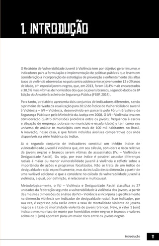 Introdução 11
1. INTRODUÇÃO
O Relatório de Vulnerabilidade Juvenil à Violência tem por objetivo gerar insumos e
indicadores para a formulação e implementação de políticas públicas que levem em
consideração a incorporação de estratégias de prevenção e enfrentamento das altas
taxasdeviolênciaobservadasnopaíscontraadolescentesejovensentre12e29anos
de idade, em especial jovens negros, que, em 2013, foram 18,4% mais encarcerados
e 30,5% mais vítimas de homicídios dos que os jovens brancos, segundo dados da 8ª
Edição do Anuário Brasileiro de Segurança Pública (FBSP, 2014) .
Para tanto, o relatório apresenta dois conjuntos de indicadores diferentes, sendo
o primeiro derivado da atualização para 2012 do Índice de Vulnerabilidade Juvenil
à Violência – IVJ – Violência, desenvolvido em parceria pelo Fórum Brasileiro de
Segurança Pública e pelo Ministério da Justiça em 2008. O IVJ – Violência leva em
consideração quatro dimensões (violência entre os jovens, frequência à escola
e situação de emprego, pobreza no município e escolaridade) e tem como seu
universo de análise os municípios com mais de 100 mil habitantes no Brasil.
A inovação, nesse caso, é que foram incluídas análises comparativas dos anos
disponíveis na série histórica do índice.
Já o segundo conjunto de indicadores constitui um inédito índice de
vulnerabilidade juvenil à violência que, em seu cálculo, considera o risco relativo
de jovens negros e brancos serem vítimas de assassinatos (IVJ – Violência e
Desigualdade Racial). Ou seja, por esse índice é possível associar diferenças
raciais à maior ou menor vulnerabilidade juvenil à violência e refletir sobre a
importância de ações e programas focalizados. Não se trata de um índice de
desigualdade racial especificamente, mas da inclusão desta dimensão a partir de
uma variável adicional e que a considere no cálculo da vulnerabilidade juvenil à
violência, a qual, por definição, é relacional e multicausal.
Metodologicamente, o IVJ – Violência e Desigualdade Racial classifica as 27
unidades da federação segundo a vulnerabilidade à violência dos jovens, a partir
das mesmas dimensões de análise do IVJ – Violência e incorpora especificamente
na dimensão violência um indicador de desigualdade racial. Esse indicador, por
sua vez, é expresso pela razão entre a taxa de mortalidade violenta de jovens
negros e a taxa de mortalidade violenta de jovens brancos. Nele, o valor 1 (um)
indica o mesmo risco de morte por homicídios entre negros e brancos e valores
acima de 1 (um) apontam para um maior risco entre os jovens negros.
 