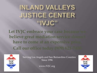 Inland Valleys Justice Center“IVJC”  1 Let IVJC embrace your case because we believe great mediation service doesn't have to come at an expensive price.  Call our office today (909) 621-7450 Serving Los Angels and San Bernardino Counties                                Since 1996 www.IVJC.org 