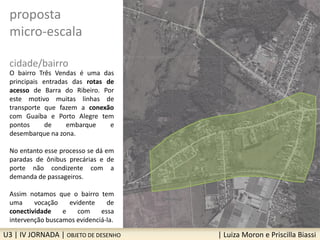U3 | IV JORNADA | OBJETO DE DESENHO | Luiza Moron e Priscilla Biassi
proposta
micro-escala
cidade/bairro
O bairro Três Vendas é uma das
principais entradas das rotas de
acesso de Barra do Ribeiro. Por
este motivo muitas linhas de
transporte que fazem a conexão
com Guaíba e Porto Alegre tem
pontos de embarque e
desembarque na zona.
No entanto esse processo se dá em
paradas de ônibus precárias e de
porte não condizente com a
demanda de passageiros.
Assim notamos que o bairro tem
uma vocação evidente de
conectividade e com essa
intervenção buscamos evidenciá-la.
 