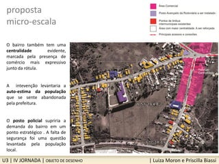 U3 | IV JORNADA | OBJETO DE DESENHO | Luiza Moron e Priscilla Biassi
proposta
micro-escala
O bairro também tem uma
centralidade evidente,
marcada pela presença de
comércio mais expressivo
junto da rótula.
A intevenção levantaria a
auto-estima da população
que se sente abandonada
pela prefeitura.
O posto policial supriria a
demanda do bairro em um
ponto estratégico . A falta de
segurança foi uma questão
levantada pela população
local.
 