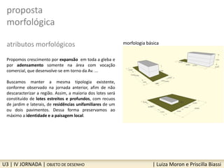proposta
morfológica
atributos morfológicos
Propomos crescimento por expansão em toda a gleba e
por adensamento somente na área com vocação
comercial, que desenvolve-se em torno da Av. ...
Buscamos manter a mesma tipologia existente,
conforme observado na jornada anterior, afim de não
descaracterizar a região. Assim, a maioria dos lotes será
constituído de lotes estreitos e profundos, com recuos
de jardim e laterais, de residências unifamiliares de um
ou dois pavimentos. Dessa forma preservamos ao
máximo a identidade e a paisagem local.
U3 | IV JORNADA | OBJETO DE DESENHO | Luiza Moron e Priscilla Biassi
morfologia básica
 