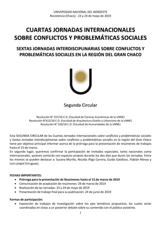 1
UNIVERSIDAD NACIONAL DEL NORDESTE
Resistencia (Chaco) - 23 y 24 de mayo de 2019
CCUUAARRTTAASS JJOORRNNAADDAASS IINNTTEERRNNAACCIIOONNAALLEESS
SSOOBBRREE CCOONNFFLLIICCTTOOSS YY PPRROOBBLLEEMMÁÁTTIICCAASS SSOOCCIIAALLEESS
SSEEXXTTAASS JJOORRNNAADDAASS IINNTTEERRDDIISSCCIIPPLLIINNAARRIIAASS SSOOBBRREE CCOONNFFLLIICCTTOOSS YY
PPRROOBBLLEEMMÁÁTTIICCAASS SSOOCCIIAALLEESS EENN LLAA RREEGGIIÓÓNN DDEELL GGRRAANN CCHHAACCOO
SSeegguunnddaa CCiirrccuullaarr
Resolución N° 257/18 C.D. (Facultad de Ciencias Económicas de la UNNE)
Resolución N°612/18 C.D. (Facultad de Arquitectura Diseño y Urbanismo de la UNNE)
Resolución N° 550/18 C.D. (Facultad de Humanidades de la UNNE)
Esta SEGUNDA CIRCULAR de las Cuartas Jornadas Internacionales sobre conflictos y problemáticas sociales
y Sextas Jornadas Interdisciplinarias sobre conflictos y problemáticas sociales en la región del Gran Chaco
tiene por objetivo principal informar acerca de la prórroga para la presentación de resúmenes de trabajos
hasta el 15 de marzo.
En segundo lugar, queremos confirmar la participación de invitados especiales, tanto nacionales como
internacionales, quienes contarán con espacios propios durante los dos días que duren las Jornadas. Entre
los mismos se pueden destacar a: Susana Murillo, Nicolás Iñigo Carrera, Guido Galafassi, Flabián Nievas y
Luis Leopol (Uruguay).
FECHAS IMPORTANTES:
 Prórroga para la presentación de Resúmenes hasta el 15 de marzo de 2019
 Comunicación de aceptación de resúmenes: 29 de marzo de 2019
 Realización de las Jornadas: 23 y 24 de mayo de 2019
 Presentación de trabajo final para su publicación: 24 de junio de 2019
Formas de participación:
 Exposición de trabajos de investigación sobre los ejes temáticos propuestos, los cuales serán
coordinados en vistas a un posterior debate sobre su contenido con el público asistente.
 