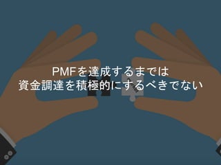 PMFを達成するまでは
資金調達を積極的にするべきでない
 