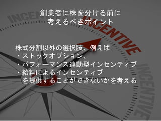 株式分割以外の選択肢、例えば
・ストックオプション、
・パフォーマンス連動型インセンティブ
・給料によるインセンティブ
を提供することができないかを考える
創業者に株を分ける前に
考えるべきポイント
 