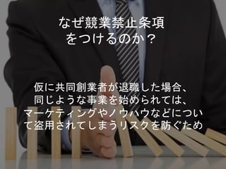 仮に共同創業者が退職した場合、
同じような事業を始められては、
マーケティングやノウハウなどについ
て盗用されてしまうリスクを防ぐため
なぜ競業禁止条項
をつけるのか？
 