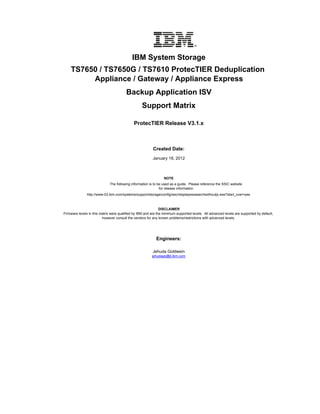 IBM System Storage
    TS7650 / TS7650G / TS7610 ProtecTIER Deduplication
         Appliance / Gateway / Appliance Express
                                        Backup Application ISV
                                                  Support Matrix

                                             ProtecTIER Release V3.1.x



                                                          Created Date:
                                                         January 18, 2012



                                                                 NOTE
                              The following information is to be used as a guide. Please reference the SSIC website
                                                               for release information.
               http://www-03.ibm.com/systems/support/storage/config/ssic/displayesssearchwithoutjs.wss?start_over=yes



                                                               DISCLAIMER
Firmware levels in this matrix were qualified by IBM and are the minimum supported levels. All advanced levels are supported by default,
                         however consult the vendors for any known problems/restrictions with advanced levels.




                                                            Engineers:

                                                         Jehuda Goldwein
                                                         jehudago@il.ibm.com
 