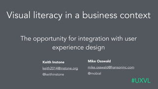 Visual literacy in a business context
The opportunity for integration with user
experience design
#UXVL
Keith Instone  
keith2014@instone.org  
@keithinstone
Mike Osswald  
mike.osswald@hansoninc.com 
@mobial
 