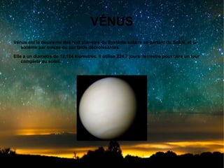 VÉNUS
Vénus est la deuxième des huit planètes du Système solaire en partant du Soleil, et la
sixième par masse ou par taille décroissantes.
Elle a un diamètre de 12.104 kiometres. Il utilise 224.7 jours terrestre pour faire un tour
complete au soleil.

 
