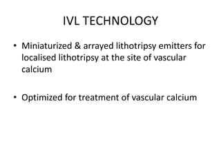 IVL TECHNOLOGY
• Miniaturized & arrayed lithotripsy emitters for
localised lithotripsy at the site of vascular
calcium
• Optimized for treatment of vascular calcium
 