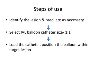Steps of use
• Identify the lesion & predilate as necessary
• Select IVL balloon catheter size- 1:1
• Load the catheter, position the balloon within
target lesion
 