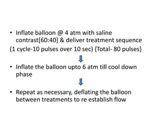 • Inflate balloon @ 4 atm with saline
contrast[60:40] & deliver treatment sequence
(1 cycle-10 pulses over 10 sec) {Total- 80 pulses}
• Inflate the balloon upto 6 atm till cool down
phase
• Repeat as necessary, deflating the balloon
between treatments to re establish flow
 