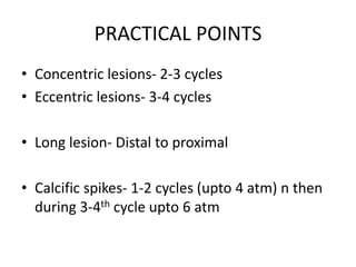 PRACTICAL POINTS
• Concentric lesions- 2-3 cycles
• Eccentric lesions- 3-4 cycles
• Long lesion- Distal to proximal
• Calcific spikes- 1-2 cycles (upto 4 atm) n then
during 3-4th cycle upto 6 atm
 