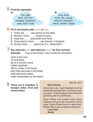 99
May 30, 2017
Say what you will and what you won’t do this summer.
1.	 There are new books on the table.
2.	 We don’t have bread at home.
3.	 Andy has postcards from Alice.
4.	 Vicky doesn’t have pen friends in England.
5.	 Do you know poems by R. L. Stevenson?
long, kind,
thick, big, young,
difficult, beautiful,
warm, patient, happy
tiny, ugly,
short, old, thin,
unhappy, impatient,
easy, cold, cruel
 