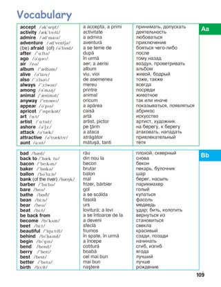 109
accept /ák’sept/
activity /èk’tPvPti/
admire /ád’maïá/
adventure /ád’ventäá/
(be) afraid (of) /á’fríd/
after /’ë:ftB/
ago /á’gáì/
air /eá/
album /’èlbám/
alive /á’laïv/
also /’à:lsáM/
always /’à:lwáz/
among /á’mãç/
animal /’ènimál/
anyway /’enPweP/
appear /á’pïá/
apricot /’íprïkît/
art /ë:t/
artist /’ë:tPst/
ashore /á’EA:/
attack /á’tèk/
attractive /á’trIktPv/
aunt /a:nt/
a accepta, a primi
activitate
a admira
aventur=
a se teme de
dup=
]n urm=
aer; a aerisi
album
viu, vioi
de asemenea
mereu
printre
animal
oricum
a ap=rea
cais=
art=
artist, pictor
pe =rm
a ataca
atr=g=tor
m=tu[=, tanti
принимать, допускать
деятельность
любоваться
приключение
бояться чего-либо
после
тому назад
воздух, проветривать
альбом
живой, бодрый
тоже, также
всегда
посреди
животное
так или иначе
показываться, появляться
абрикос
искусство
артист, художник
на берегу, к берегу
атаковать, нападать
привлекательный
тётя
bad /bèd/
back to /’bèk tu/
bacon /’bePkBn/
baker /’bíká/
ballon /bá’lu:n/
bank (of the river) /bIHk/
barber /’bë:bá/
bare /beá/
bathe /bíâ/
bean /bi:n/
bear /beá/
beat /bi:t/
be back from
become /bï’kãm/
beet /bi:t/
beautiful /’bju:tïfl/
behind /bï’haïnd/
begin /bï’gïn/
bend /bend/
berry /’beri/
best /best/
better /’betá/
birth /bå:é/
r=u
din nou la
becon
brutar
balon
mal
frizer, b=rbier
gol
a se sc=lda
fasol=
urs
lovitur=; a lovi
a se ]ntoarce de la
a deveni
sfecl=
frumos
]n spate, ]n urm=
a ]ncepe
cotitur=
boab=
cel mai bun
mai bun
na[tere
плохой, скверный
снова
бекон
пекарь, булочник
шар
берег, насыпь
парикмахер
голый
купаться
фасоль
медведь
удар; бить, колотить
вернуться из
становиться
свекла
красивый
сзади, позади
начинать
сгиб, изгиб
ягода
лучший
лучше
рождение
 