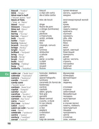 110
biscuit /’bïskït/
blink /blïçk/
blind-man’s buff
/’blaïnd mènz ‘bãf/
block of flats
/’blîk áv ‘flèts/
blood /blãd/
blossom /’blîsám/
blow out /bláì/
blush /blãä/
boring /’bà:rïç/
borrow /’bîráì/
both /’báìJ/
bottle /’bîtl/
boxing /bîksiç/
branch /brë:ntä/
bridge /brïdæ/
bright /braPt/
brilliant /’brïljánt/
bring /brïç/
brook /brMk/
brush /brãä/
build /bild/
building /’bildïç/
busy /’bïzi/
butterfly /’bãtáflaï/
biscuit
a clipi (din ochi)
de-a baba oarba
bloc de locuit
s]nge
floare de pom
a stinge (lum]narea)
a ro[i
plicticos
a ]mprumuta
ambii, ambele
sticl=
box
creang=, ramur=
pod
luminos
str=lucitor
a aduce
p]r]u
perie; a cur=a
a cl=di
cl=dire
ocupat
fluture
сухое печенье
мигать, щуриться
жмурки
многоквартирный жилой
дом
кровь
цветок
задуть (свечу)
краснеть
скучный
занимать
оба, обе
бутылка
бокс
ветка
мост
яркий, светлый
блестящий
приносить
ручей
щётка; чистить
строить
постройка
занятый
бабочка
cable car /’kíbl kë:/
calendar /’kèlïndá/
camera /’kèmárá/
candle /’kèndl/
candy cane
/’kèndi kePn/
canteen /kèn’ti:n/
capital /’kèpïtl/
careful /kKBfl/
carefree /’keBfri:/
carnation /kë:’níän/
cartoon /kë:’tu:n/
carry /’kèri/
(in) case /Pn’kNs/
catch /kètä/
catch (a) cold /‘káìld/
cave /kePv/
celebrate /’selPbrePt/
centre /’sentá/
century /’sentäári/
cereal /’sPBrPBl/
funicular, teleferic
calendar
aparat fotografic
lum]nare
caramel= (]n form= de
bastona[)
cantin=
capital=
atent, grijuliu
f=r= griji
garoaf=
desen animat
a purta, a duce
]n caz (dac=)
a prinde
a r=ci
pe[ter=
a s=rb=tori
centru
secol
fulgi de cereale
фуникулер
календарь
фотоаппарат
свеча
леденец
столовая
столица
заботливый
беззаботный
гвоздика
мультфильм
нести
в случае (если)
ловить, поймать
простудиться
пещера
праздновать
центр
столетие
злак, хлопья
 