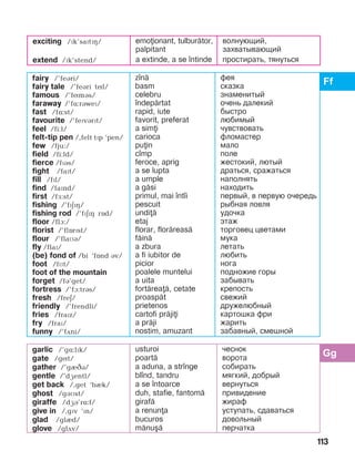 113
exciting /ïk’saïtïç/
extend /ïk’stend/
emoionant, tulbur=tor,
palpitant
a extinde, a se ]ntinde
волнующий,
захватывающий
простирать, тянуться
fairy /’feári/
fairy tale /’feári tíl/
famous /’fímás/
faraway /’fë:ráweï/
fast /fë:st/
favourite /’feïvárït/
feel /fi:l/
felt-tip pen /,felt tïp ‘pen/
few /fju:/
field /fi:ld/
fierce /fPBs/
fight /faït/
fill /fïl/
find /faïnd/
first /få:st/
fishing /’fïäPH/
fishing rod /’fïäPH rOd/
floor /flà:/
florist /’flOrPst/
flour /’flaìá/
fly /flaï/
(be) fond of /bi ‘fînd áv/
foot /fìt/
foot of the mountain
forget /fB’get/
fortress /’fà:trás/
fresh /freä/
friendly /’frendli/
fries /fraPz/
fry /fraï/
funny /’fãni/
z]n=
basm
celebru
]ndep=rtat
rapid, iute
favorit, preferat
a simi
carioca
puin
c]mp
feroce, aprig
a se lupta
a umple
a g=si
primul, mai ]nt]i
pescuit
undi=
etaj
florar, flor=reas=
f=in=
a zbura
a fi iubitor de
picior
poalele muntelui
a uita
fort=rea=, cetate
proasp=t
prietenos
cartofi pr=jii
a pr=ji
nostim, amuzant
фея
сказка
знаменитый
очень далекий
быстро
любимый
чувствовать
фломастер
мало
поле
жестокий, лютый
драться, сражаться
наполнять
находить
первый, в первую очередь
рыбная ловля
удочка
этаж
торговец цветами
мука
летать
любить
нога
подножие горы
забывать
крепость
свежий
дружелюбный
картошка фри
жарить
забавный, смешной
garlic /’gë:lïk/
gate /gít/
gather /’gèâá/
gentle /’dæentl/
get back /,get ‘bèk/
ghost /gáìst/
giraffe /dæá’rë:f/
give in /,gïv ‘ïn/
glad /glId/
glove /glãv/
usturoi
poart=
a aduna, a str]nge
bl]nd, tandru
a se ]ntoarce
duh, stafie, fantom=
giraf=
a renuna
bucuros
m=nu[=
чеснок
ворота
собирать
мягкий, добрый
вернуться
привидение
жираф
уступать, сдаваться
довольный
перчатка
 